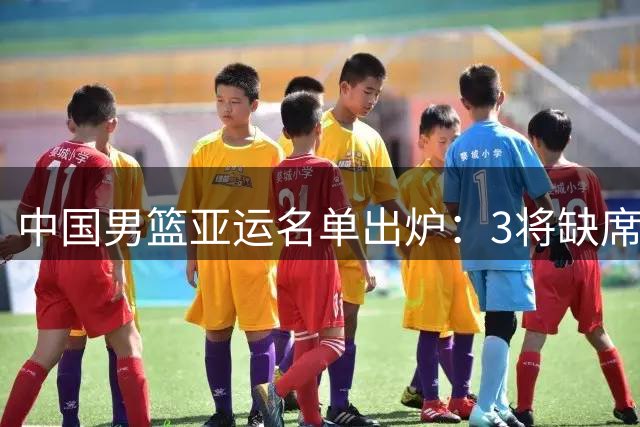 中国男篮亚运名单出炉：3将缺席2人补入 阵容年轻化引关注