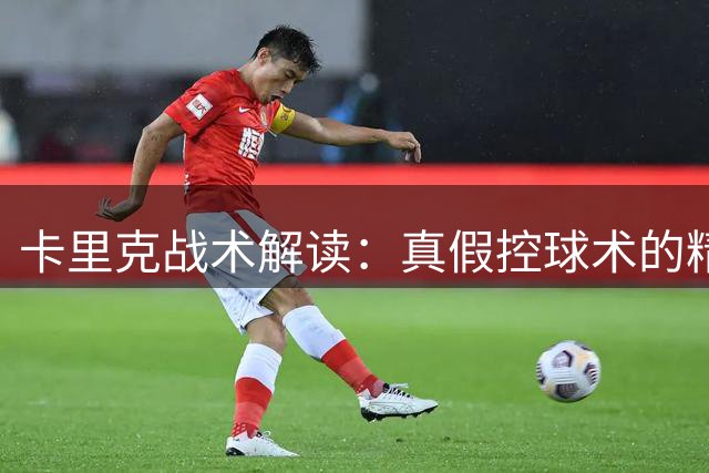 卡里克战术解读：真假控球术的精妙之道