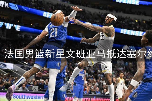 法国男篮新星文班亚马抵达塞尔维亚备战