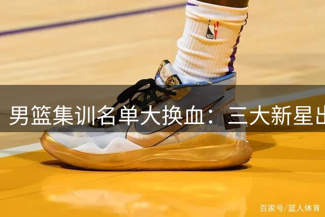 男篮集训名单大换血：三大新星出局引质疑 胡明轩或扛队长重任