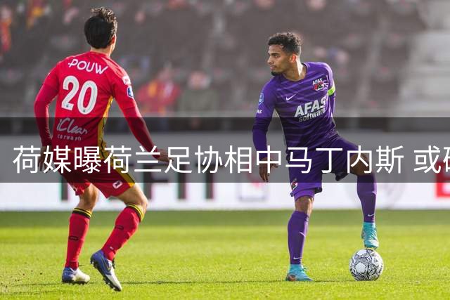 荷媒曝荷兰足协相中马丁内斯 或破例聘请外籍主帅